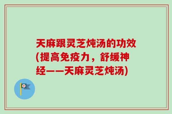 天麻跟灵芝炖汤的功效(提高免疫力，舒缓神经——天麻灵芝炖汤)