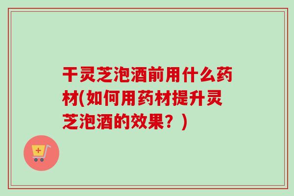 干灵芝泡酒前用什么药材(如何用药材提升灵芝泡酒的效果？)