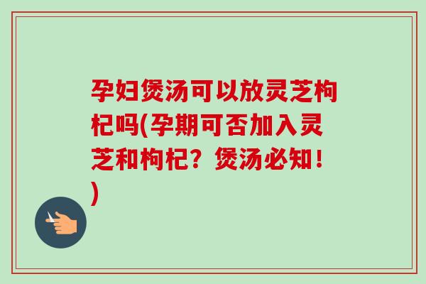 孕妇煲汤可以放灵芝枸杞吗(孕期可否加入灵芝和枸杞？煲汤必知！)