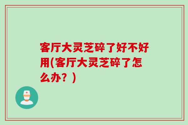 客厅大灵芝碎了好不好用(客厅大灵芝碎了怎么办？)