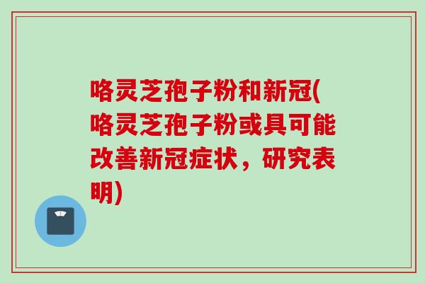 咯灵芝孢子粉和新冠(咯灵芝孢子粉或具可能改善新冠症状，研究表明)