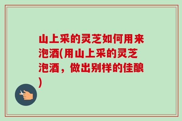山上采的灵芝如何用来泡酒(用山上采的灵芝泡酒，做出别样的佳酿)