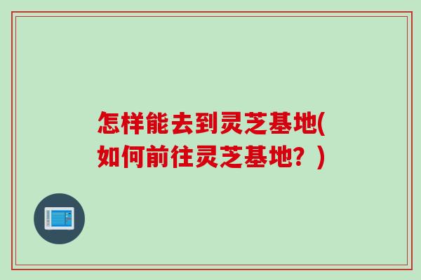 怎样能去到灵芝基地(如何前往灵芝基地？)