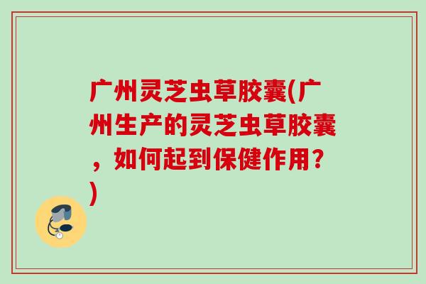 广州灵芝虫草胶囊(广州生产的灵芝虫草胶囊，如何起到保健作用？)
