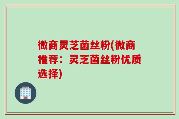 微商灵芝菌丝粉(微商推荐：灵芝菌丝粉优质选择)