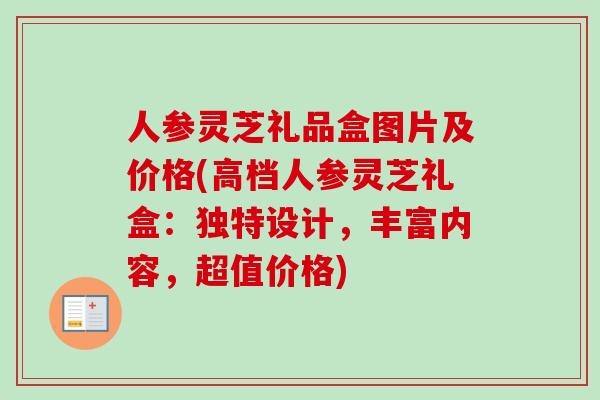 人参灵芝礼品盒图片及价格(高档人参灵芝礼盒：独特设计，丰富内容，超值价格)