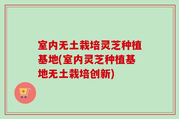 室内无土栽培灵芝种植基地(室内灵芝种植基地无土栽培创新)