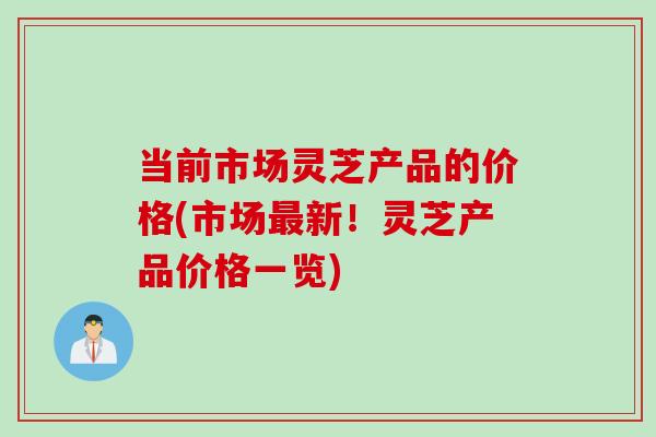 当前市场灵芝产品的价格(市场最新！灵芝产品价格一览)