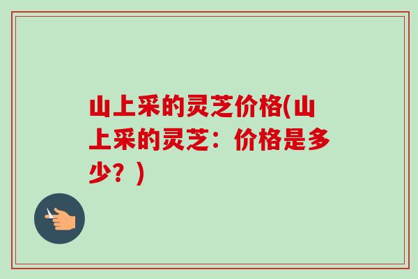 山上采的灵芝价格(山上采的灵芝：价格是多少？)