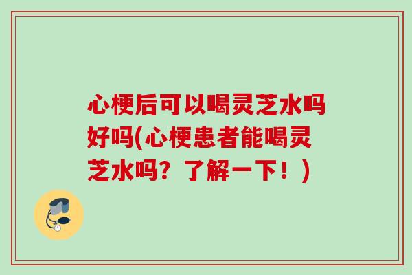 心梗后可以喝灵芝水吗好吗(心梗患者能喝灵芝水吗？了解一下！)