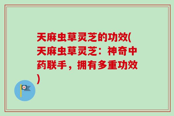 天麻虫草灵芝的功效(天麻虫草灵芝：神奇中药联手，拥有多重功效)