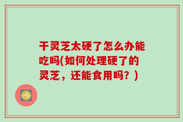 干灵芝太硬了怎么办能吃吗(如何处理硬了的灵芝，还能食用吗？)