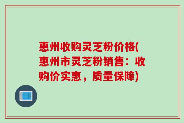 惠州收购灵芝粉价格(惠州市灵芝粉销售：收购价实惠，质量保障)