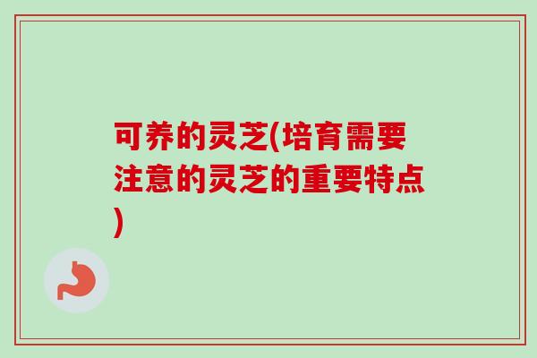 可养的灵芝(培育需要注意的灵芝的重要特点)