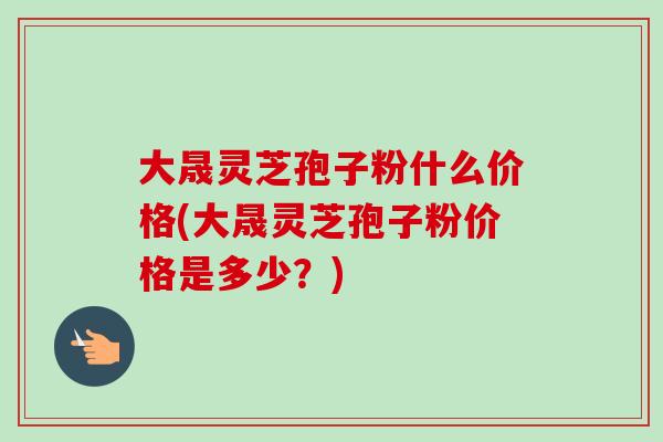 大晟灵芝孢子粉什么价格(大晟灵芝孢子粉价格是多少？)