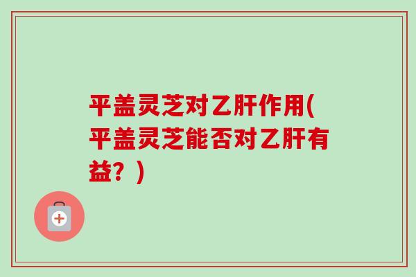 平盖灵芝对乙肝作用(平盖灵芝能否对乙肝有益？)