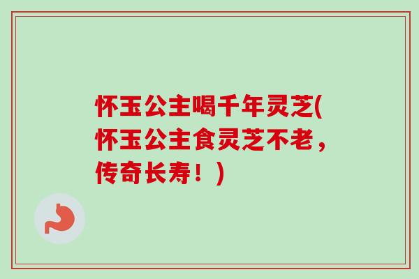 怀玉公主喝千年灵芝(怀玉公主食灵芝不老，传奇长寿！)