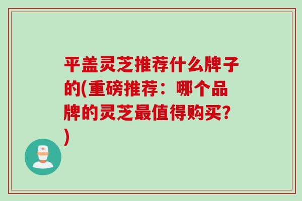 平盖灵芝推荐什么牌子的(重磅推荐：哪个品牌的灵芝最值得购买？)