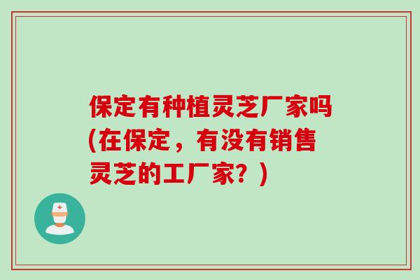 保定有种植灵芝厂家吗(在保定，有没有销售灵芝的工厂家？)