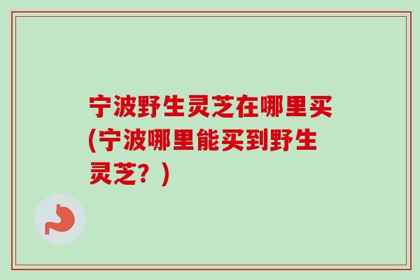 宁波野生灵芝在哪里买(宁波哪里能买到野生灵芝？)