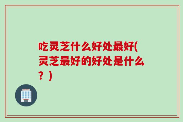 吃灵芝什么好处最好(灵芝最好的好处是什么？)