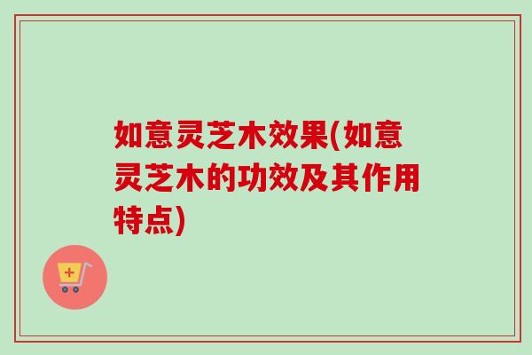 如意灵芝木效果(如意灵芝木的功效及其作用特点)