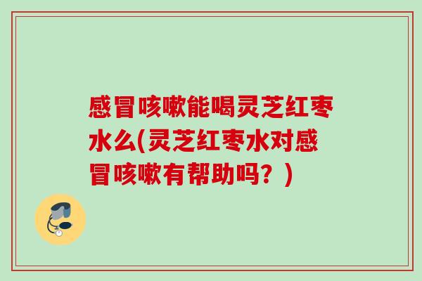 感冒咳嗽能喝灵芝红枣水么(灵芝红枣水对感冒咳嗽有帮助吗？)