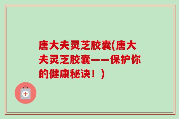 唐大夫灵芝胶囊(唐大夫灵芝胶囊——保护你的健康秘诀！)