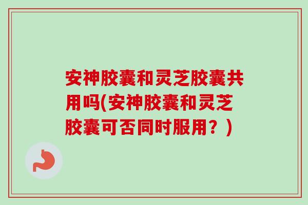 安神胶囊和灵芝胶囊共用吗(安神胶囊和灵芝胶囊可否同时服用？)