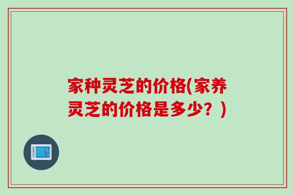 家种灵芝的价格(家养灵芝的价格是多少？)