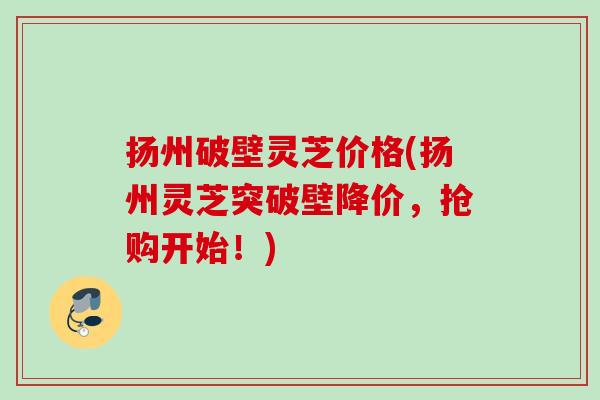 扬州破壁灵芝价格(扬州灵芝突破壁降价，抢购开始！)