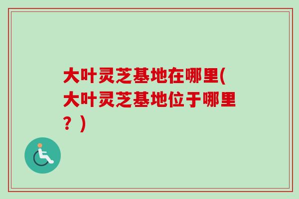 大叶灵芝基地在哪里(大叶灵芝基地位于哪里？)