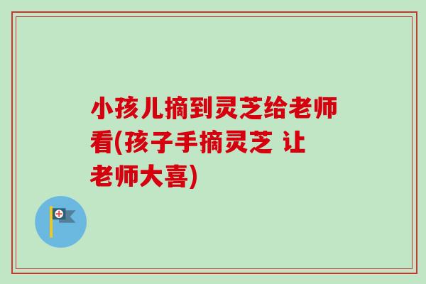 小孩儿摘到灵芝给老师看(孩子手摘灵芝 让老师大喜)
