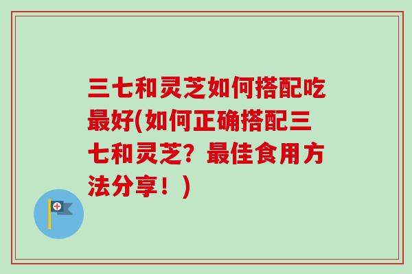 三七和灵芝如何搭配吃最好(如何正确搭配三七和灵芝？最佳食用方法分享！)