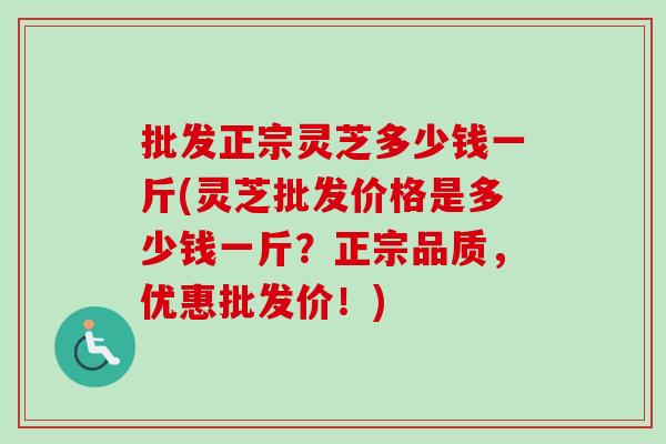 批发正宗灵芝多少钱一斤(灵芝批发价格是多少钱一斤?正宗品质,优惠批发价!) 批发正宗灵芝多少钱一斤(灵芝批发价格是多少钱一斤?正宗品质,优惠批发价!)
