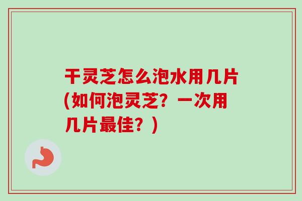 干灵芝怎么泡水用几片(如何泡灵芝？一次用几片最佳？)