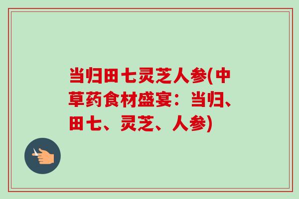 当归田七灵芝人参(中草药食材盛宴:当归、田七、灵芝、人参) 当归田七灵芝人参(中草药食材盛宴:当归、田七、灵芝、人参)