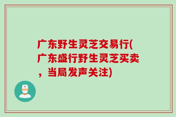 广东野生灵芝交易行(广东盛行野生灵芝买卖，当局发声关注)