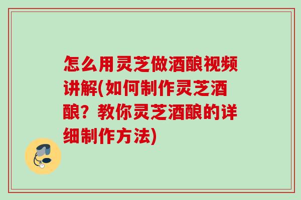 怎么用灵芝做酒酿视频讲解(如何制作灵芝酒酿?教你灵芝酒酿的详细制作方法) 怎么用灵芝做酒酿视频讲解(如何制作灵芝酒酿?教你灵芝酒酿的详细制作方法)