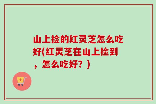 山上捡的红灵芝怎么吃好(红灵芝在山上捡到，怎么吃好？)