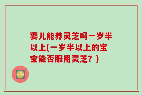 婴儿能养灵芝吗一岁半以上(一岁半以上的宝宝能否服用灵芝？)