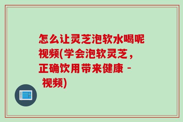 怎么让灵芝泡软水喝呢视频(学会泡软灵芝，正确饮用带来健康 - 视频)