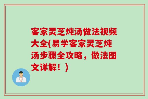 客家灵芝炖汤做法视频大全(易学客家灵芝炖汤步骤全攻略,做法图文详解!) 客家灵芝炖汤做法视频大全(易学客家灵芝炖汤步骤全攻略,做法图文详解!)
