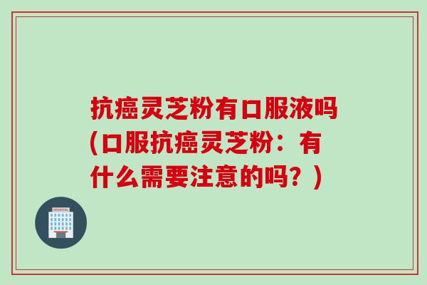 抗癌灵芝粉有口服液吗(口服抗癌灵芝粉：有什么需要注意的吗？)