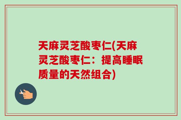 天麻灵芝酸枣仁(天麻灵芝酸枣仁：提高睡眠质量的天然组合)