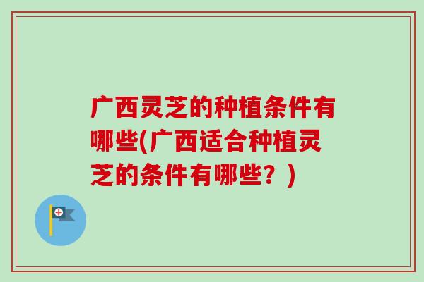 广西灵芝的种植条件有哪些(广西适合种植灵芝的条件有哪些？)