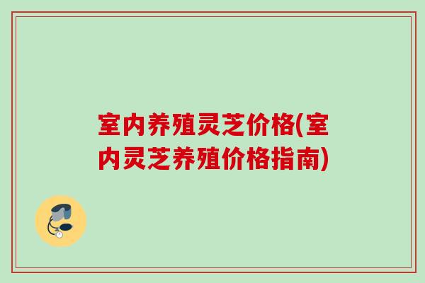 室内养殖灵芝价格(室内灵芝养殖价格指南)