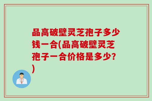 品高破壁灵芝孢子多少钱一合(品高破壁灵芝孢子一合价格是多少？)