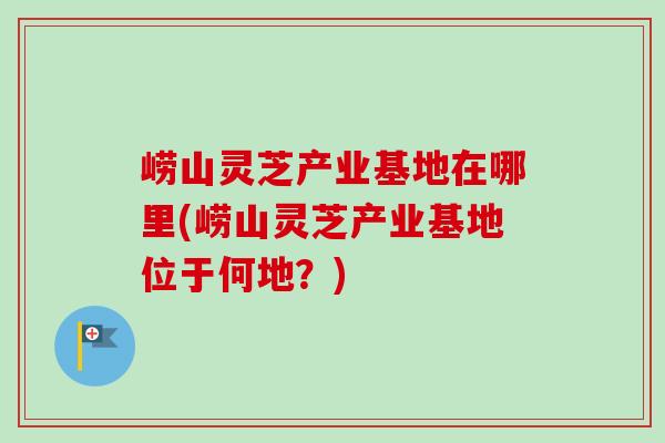 崂山灵芝产业基地在哪里(崂山灵芝产业基地位于何地?) 崂山灵芝产业基地在哪里(崂山灵芝产业基地位于何地?)