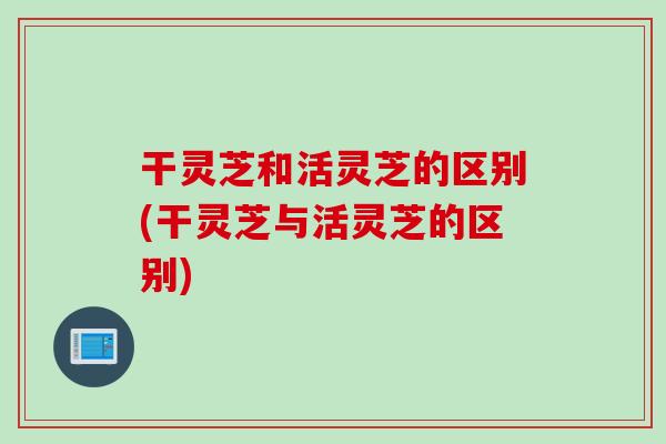 干灵芝和活灵芝的区别(干灵芝与活灵芝的区别)